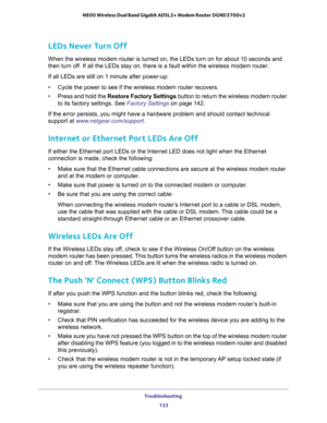 Page 133Troubleshooting 
133  N600 Wireless Dual Band Gigabit ADSL2+ Modem Router DGND3700v2
LEDs Never Turn Off
When the wireless modem router is turned on, the LEDs turn on for about 10 seconds and 
then turn off. If all the LEDs stay on, there is a fault within the wireless modem router.
If all LEDs are still on 1 minute after power-up:
•Cycle the power to see if the wireless modem router recovers.
•Press and hold the Restore Factory Settings button to return the wireless modem router 
to its factory...