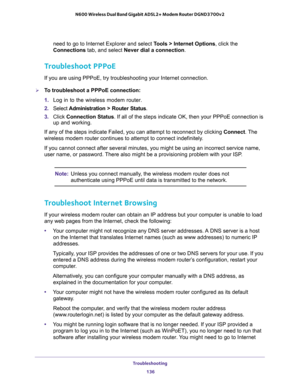 Page 136Troubleshooting 
136 N600 Wireless Dual Band Gigabit ADSL2+ Modem Router DGND3700v2 
need to go to Internet Explorer and select Tools > Internet Options, click the 
Connections tab, and select Never dial a connection.
Troubleshoot PPPoE
If you are using PPPoE, try troubleshooting your Internet connection.
To troubleshoot a PPPoE connection:
1. Log in to the wireless modem router.
2. Select Administration > Router Status.
3. Click Connection Status. If all of the steps indicate OK, then your PPPoE...