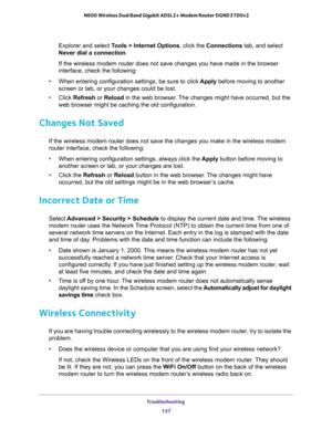 Page 137Troubleshooting 
137  N600 Wireless Dual Band Gigabit ADSL2+ Modem Router DGND3700v2
Explorer and select Tools > Internet Options, click the Connections tab, and select 
Never dial a connection.
If the wireless modem router does not save changes you have made in the browser 
interface, check the following:
•When entering configuration settings, be sure to click Apply before moving to another 
screen or tab, or your changes could be lost.
•Click Refresh or Reload in the web browser. The changes might have...