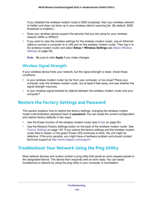 Page 138Troubleshooting 
138 N600 Wireless Dual Band Gigabit ADSL2+ Modem Router DGND3700v2 
If you disabled the wireless modem router’s SSID broadcast, then your wireless network 
is hidden and does not show up in your wireless client’s scanning list. (By default, SSID 
broadcast is enabled.)
•Does your wireless device support the security that you are using for your wireless 
network (WPA or WPA2)?
•If you want to view the wireless settings for the wireless modem router, use an Ethernet 
cable to connect a...