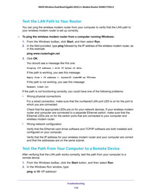 Page 139Troubleshooting 
139  N600 Wireless Dual Band Gigabit ADSL2+ Modem Router DGND3700v2
Test the LAN Path to Your Router
You can ping the wireless modem router from your computer to verify that the LAN path to 
your wireless modem router is set up correctly.
To ping the wireless modem router from a computer running Windows:
1. From the Windows toolbar, click Start, and then select Run.
2. In the field provided, type ping followed by the IP address of the wireless modem router, as 
in this example:
ping...