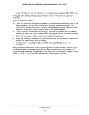 Page 140Troubleshooting 
140 N600 Wireless Dual Band Gigabit ADSL2+ Modem Router DGND3700v2 
where  is the IP address of a remote device such as your ISP’s DNS server.
If the path is functioning correctly, replies like those shown in the previous section are 
displayed.
If you do not receive replies:
•Check that your computer has the IP address of your wireless modem router listed as the 
default gateway. If the IP configuration of your computer is assigned by DHCP, this 
information is not be visible in your...