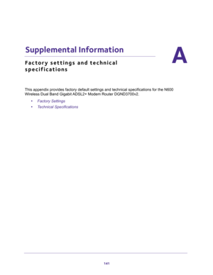 Page 141141
A
A.   Supplemental Information
Factory settings and technical 
specifications
This appendix provides factory default settings and technical specifications for the N600 
Wireless Dual Band Gigabit ADSL2+ Modem Router DGND3700v2.
•Factory Settings 
•Technical Specifications  