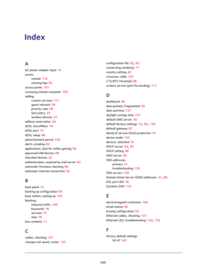 Page 145145
Index
A
AC power adapter input 14
access
remote 118
viewing logs 92
access points 101
accessing remote computer 105
adding
custom services 111
guest network 39
priority rules 56
QoS policy 55
wireless devices 27
address reservation 54
ADSL microfilters 18
ADSL port 13
ADSL setup 48
advertisement period 120
alerts, emailing 82
applications, QoS for online gaming 56
approved USB devices 68
attached devices 32
authentication, required by mail server 82
automatic firmware checking 84
automatic Internet...