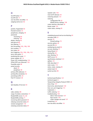 Page 147 
147  N600 Wireless Dual Band Gigabit ADSL2+ Modem Router DGND3700v2
O
On/Off button 14
On/Off LED 17
one-line ADSL microfilter 18
outgoing mail server 82
P
packets, fragmented 50
Parental Controls 33
passphrases, changing 38
passwords
recovering 94
restoring 138
photos, sharing 62
poll interval 86
port filtering 77
port forwarding 105, 108, 109
port numbers 77
port status 86
port triggering 105, 106, 109, 112
ports, back panel 13
positioning the router 17
power adapter, AC 14
Power LED, troubleshooting...