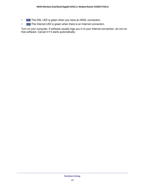 Page 21Hardware Setup 21
 N600 Wireless Dual Band Gigabit ADSL2+ Modem Router DGND3700v2
•The DSL LED is green when you have an ADSL connection.
•
The Internet LED is green when there is an Internet connection.
Turn on your computer. If software usually logs you in to your Internet connection, do not ru\
n  that software. Cancel it if it starts automatically
 .  