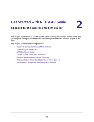 Page 2222
2
2.   Get Started with NETGEAR Genie
Connect to the wireless modem router
This chapter explains how to use NETGEAR Genie to set up your wireless modem router after 
you complete cabling as described in the installation guide and in the previous chapter in this 
book.
This chapter contains the following sections:
•Prepare to Set Up the Wireless Modem Router 
•Types of Logins and Access 
•NETGEAR Genie Setup 
•Use NETGEAR Genie after Installation 
•Upgrade Wireless Modem Router Firmware 
•Wireless...