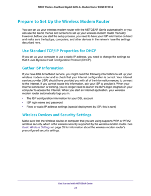 Page 23Get Started with NETGEAR Genie 
23  N600 Wireless Dual Band Gigabit ADSL2+ Modem Router DGND3700v2
Prepare to Set Up the Wireless Modem Router
You can set up your wireless modem router with the NETGEAR Genie automatically, or you 
can use the Genie menus and screens to set up your wireless modem router manually. 
However, before you start the setup process, you need to have your ISP information on hand 
and make sure the laptops, computers, and other devices in the network have the settings 
described...