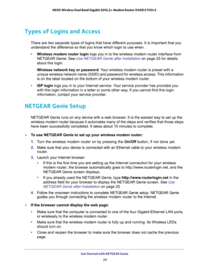 Page 24Get Started with NETGEAR Genie 
24 N600 Wireless Dual Band Gigabit ADSL2+ Modem Router DGND3700v2 
Types of Logins and Access
There are two separate types of logins that have different purposes. It is important that you 
understand the difference so that you know which login to use when.
•Wireless modem router login logs you in to the wireless modem router interface from 
NETGEAR Genie. See 
Use NETGEAR Genie after Installation on page 25 for details 
about this login.
Wireless network key or password....