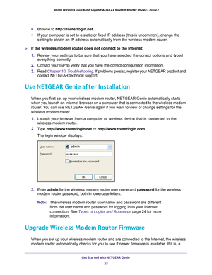 Page 25Get Started with NETGEAR Genie 25
 N600 Wireless Dual Band Gigabit ADSL2+ Modem Router DGND3700v2
•
Browse to http://routerlogin.net.
• If your computer is set to a static or fixed IP address (this is uncomm\
on), change the 
setting to obtain an IP address automatically from the wireless modem ro\
uter.
If the wireless modem router does not connect to the Internet:
1. Review your settings to be sure that you have selected the correct optio\
ns and typed 
everything correctly

. 
2.  Contact your ISP to...