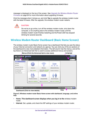 Page 26Get Started with NETGEAR Genie 26
N600 Wireless Dual Band Gigabit ADSL2+ Modem Router DGND3700v2 
message is displayed on the top of the screen. See Upgrade the Wireless Modem Router 
Firmware on page
 84 for more information about upgrading firmware.
Click the message when it shows up, and click  Y
 es to upgrade the wireless modem router 
with the latest firmware. After the upgrade, the wireless modem router restarts.
CAUTION:
Do not try to go online, turn off the wireless modem router, shut down the...