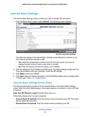 Page 30Genie Basic Settings 30
N600 Wireless Dual Band Gigabit ADSL2+ Modem Router DGND3700v2 
Internet Basic Settings
The Internet Basic Settings screen is where you view or change ISP infor\
mation. 
1.  From the Basic Home screen, select  Internet. The 
 following screen displays:
Scroll to view more settings
The fields that display in the Internet Basic Settings screen depend on \
whether or not 
your Internet connection requires a login.
• Ye
s . Select the encapsulation method and enter the login name. If...