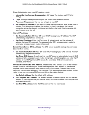 Page 31Genie Basic Settings 
31  N600 Wireless Dual Band Gigabit ADSL2+ Modem Router DGND3700v2
These fields display when your ISP requires a login:
•Internet Service Provider Encapsulation. ISP types. The choices are PPPoE or 
PPPoA.
•Login. The login name provided by your ISP. This is often an email address.
•Password. The password that you use to log in to your ISP. 
•Idle Timeout (In minutes). If you want to change the login time-out, enter a new value in 
minutes. This determines how long the wireless...