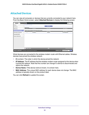 Page 32Genie Basic Settings 32
N600 Wireless Dual Band Gigabit ADSL2+ Modem Router DGND3700v2 
Attached Devices
You can view all computers or devices that are currently connected to you\
r network here. 
From the Basic Home screen, select Attached Devices to display the following screen:
Wired devices are connected to the wireless modem router with Ethernet c\
ables. Wireless 
devices have joined the wireless network. 
• # (number). 
 The order in which the device joined the network.
• IP Address. 
 The IP...