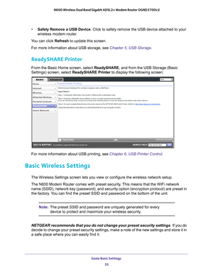 Page 35Genie Basic Settings 35
 N600 Wireless Dual Band Gigabit ADSL2+ Modem Router DGND3700v2
•
Safely Remove a USB Device. Click to safely remove the USB device attached to your 
wireless modem router.
You can click Refresh to update this screen. For more information about USB storage, see  Chapter 5, USB Storage.
ReadySHARE Printer
From the Basic Home screen, select ReadySHARE, and from the USB Storage (Basic 
Settings) screen, select  ReadySHARE Printer to display the following screen:
For more information...