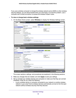 Page 36Genie Basic Settings 36
N600 Wireless Dual Band Gigabit ADSL2+ Modem Router DGND3700v2 
If you use a wireless computer to change the wireless network name (SSI\
D) or other wireless 
security settings, you are disconnected when you click Apply. To avoid this problem, use a 
computer with a wired connection to access the wireless modem router.
To view or change basic wireless settings:
1. 
On the Basic Home screen, select  W
 ireless to display the Wireless Settings screen. 
The screen sections,...