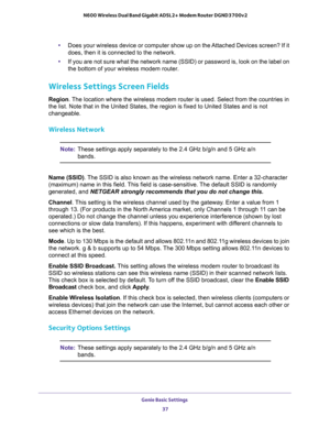 Page 37Genie Basic Settings 
37  N600 Wireless Dual Band Gigabit ADSL2+ Modem Router DGND3700v2
•Does your wireless device or computer show up on the Attached Devices screen? If it 
does, then it is connected to the network.
•If you are not sure what the network name (SSID) or password is, look on the label on 
the bottom of your wireless modem router.
Wireless Settings Screen Fields
Region. The location where the wireless modem router is used. Select from the countries in 
the list. Note that in the United...