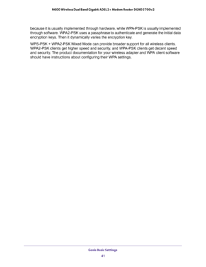 Page 41Genie Basic Settings 
41  N600 Wireless Dual Band Gigabit ADSL2+ Modem Router DGND3700v2
because it is usually implemented through hardware, while WPA-PSK is usually implemented 
through software. WPA2-PSK uses a passphrase to authenticate and generate the initial data 
encryption keys. Then it dynamically varies the encryption key. 
WPS-PSK + WPA2-PSK Mixed Mode can provide broader support for all wireless clients. 
WPA2-PSK clients get higher speed and security, and WPA-PSK clients get decent speed...