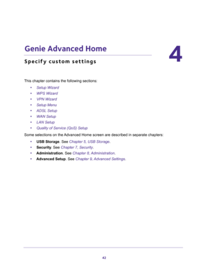 Page 4242
4
4.   Genie Advanced Home
Specify custom settings
This chapter contains the following sections:
•Setup Wizard 
•WPS Wizard 
•VPN Wizard 
•Setup Menu 
•ADSL Setup 
•WAN Setup 
•LAN Setup 
•Quality of Service (QoS) Setup 
Some selections on the Advanced Home screen are described in separate chapters:
•USB Storage. See Chapter 5, USB Storage.
•Security. See Chapter 7, Security.
•Administration. See Chapter 8, Administration.
•Advanced Setup. See Chapter 9, Advanced Settings. 