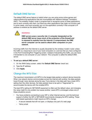 Page 50Genie Advanced Home 
50 N600 Wireless Dual Band Gigabit ADSL2+ Modem Router DGND3700v2 
Default DMZ Server
The default DMZ server feature is helpful when you are using some online games and 
videoconferencing applications that are incompatible with Network Address Translation 
(NAT). The wireless modem router is programmed to recognize some of these applications 
and to work correctly with them, but there are other applications that might not function well. 
In some cases, one local computer can run the...