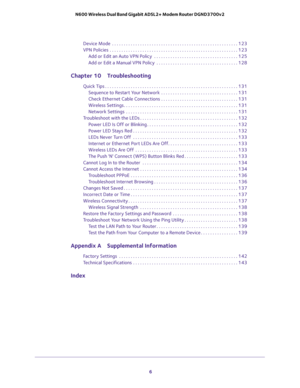 Page 6 
6 N600 Wireless Dual Band Gigabit ADSL2+ Modem Router DGND3700v2 
Device Mode  . . . . . . . . . . . . . . . . . . . . . . . . . . . . . . . . . . . . . . . . . . . . . . . . . . . . . . 123
VPN Policies  . . . . . . . . . . . . . . . . . . . . . . . . . . . . . . . . . . . . . . . . . . . . . . . . . . . . . . . 123
Add or Edit an Auto VPN Policy  . . . . . . . . . . . . . . . . . . . . . . . . . . . . . . . . . . . . 125
Add or Edit a Manual VPN Policy  . . . . . . . . . . . . . . . . . . . . . . . ....