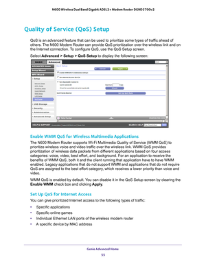 Page 55Genie Advanced Home 55
 N600 Wireless Dual Band Gigabit ADSL2+ Modem Router DGND3700v2
Quality of Service (QoS) Setup
QoS is an advanced feature that can be used to prioritize some types of \
traffic ahead of 
others. The N600 Modem Router can provide QoS prioritization over the wireless l\
ink and on 
the Internet connection. To configure QoS, use the QoS Setup screen. 
Select 
Advanced > Setup > QoS Setup to display the following screen: 
Enable WMM QoS for Wireless Multimedia Applications
The N600...