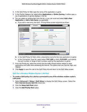 Page 57Genie Advanced Home 57
 N600 Wireless Dual Band Gigabit ADSL2+ Modem Router DGND3700v2
4. 
In the QoS Policy for field, type the name of the application or game.
5.  In the Priority Category list, select either  Applications or Online Gaming. In either case, a 
list of applications or games displays in the list.
6.  Y
ou can select an existing item from the list, or you can scroll and sele\
ct  Add a New 
Application or  Add a New Game, as applicable. 
a. If you add a new entry
 , the QoS - Priority...