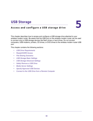 Page 6060
5
5.   USB Storage
Access and configure a USB storage drive
This chapter describes how to access and configure a USB storage drive attached to your 
wireless modem router. Be aware that the USB port on the wireless modem router can be used 
to connect only to USB storage devices like flash drives or hard drives. Do not connect 
computers, USB modems, printers, CD drives, or DVD drives to the wireless modem router USB 
port.
This chapter contains the following sections:
•USB Drive Requirements...