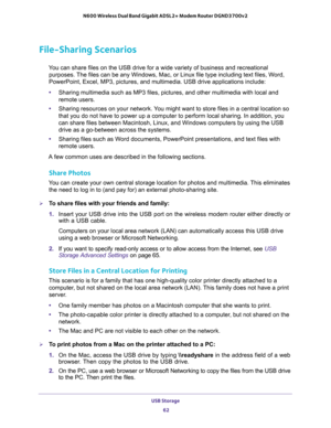 Page 62USB Storage 
62 N600 Wireless Dual Band Gigabit ADSL2+ Modem Router DGND3700v2 
File-Sharing Scenarios
You can share files on the USB drive for a wide variety of business and recreational 
purposes. The files can be any Windows, Mac, or Linux file type including text files, Word, 
PowerPoint, Excel, MP3, pictures, and multimedia. USB drive applications include:
•Sharing multimedia such as MP3 files, pictures, and other multimedia with local and 
remote users.
•Sharing resources on your network. You might...