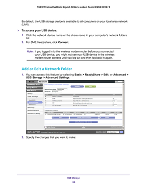 Page 64USB Storage 64
N600 Wireless Dual Band Gigabit ADSL2+ Modem Router DGND3700v2 
By default, the USB storage device is available to all computers on your\
 local area network 
(LAN). 
To access your USB device:
1. 
Click the network device name or the share name in your computer
 ’s network folders 
list.
2.  For SMB://readyshare, click Connect. 
Note: If you logged in to the wireless modem router before you connected 
your USB device, you might not see your USB device in the wireless 
modem router...