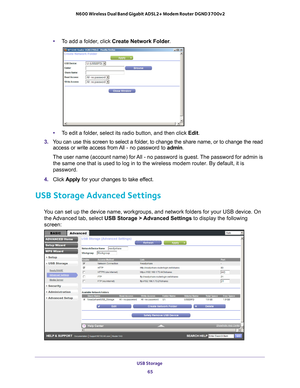 Page 65USB Storage 65
 N600 Wireless Dual Band Gigabit ADSL2+ Modem Router DGND3700v2
•
To add a folder, click  Create Network Folder .
•To edit a folder, select its radio button, and then click Edit.
3.  Y
ou can use this screen to select a folder, to change the share name, or to change the read 
access or write access from All - no password to  admin. 
The user name (account name) for All - no password is guest. The password for admin is  the same one that is used to log in to the wireless modem router. By...