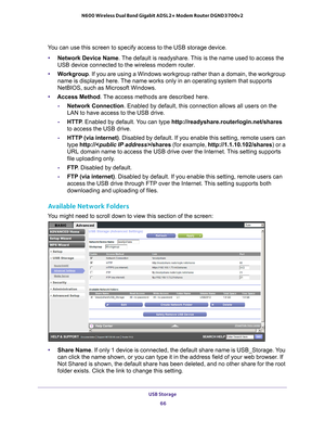 Page 66USB Storage 66
N600 Wireless Dual Band Gigabit ADSL2+ Modem Router DGND3700v2 
You can use this screen to specify access to the USB storage device. 
• Network Device Name. 
 The default is readyshare. This is the name used to access the 
USB device connected to the wireless modem router. 
• W
orkgroup . If you are using a Windows workgroup rather than a domain, the workgro\
up 
name is displayed here. The name works only in an operating system that supports 
NetBIOS, such as Microsoft Windows.
• Access...