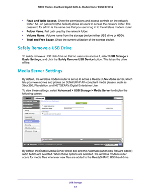 Page 67USB Storage 67
 N600 Wireless Dual Band Gigabit ADSL2+ Modem Router DGND3700v2
•
Read and Write Access. Show the permissions and access controls on the network 
folder: All - no password (the default) allows all users to access the network\
 folder. The 
password for admin is the same one that you use to log in to the wireles\
s modem router.
• Folder Name. Full path used by the network folder
 . 
• V
olume Name . Volume name from the storage device (either USB drive or HDD).
• T
otal and Free Space....