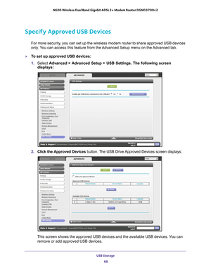 Page 68USB Storage 68
N600 Wireless Dual Band Gigabit ADSL2+ Modem Router DGND3700v2 
Specify Approved USB Devices
For more security, you can set up the wireless modem router to share approved USB devices\
 
only. You can access this feature from the Advanced Setup menu on the Advanced tab.
To set up approved USB devices:
1. 
Select  Advanced > 
 Advanced Setup > USB Settings. The following screen 
displays:
2.  Click the Approved Devices button. The USB Drive Approved Devices screen displays:
This screen...