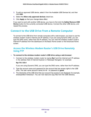 Page 69USB Storage 
69  N600 Wireless Dual Band Gigabit ADSL2+ Modem Router DGND3700v2
3. To add an approved USB device, select it from the Available USB Devices list, and then 
click Add.
4. Select the Allow only approved devices check box.
5. Click Apply so that your change takes effect.
If you want to work with another USB device, you have to first click the Safely Remove USB 
Device button for the currently connected USB device. Connect the other USB device, and 
repeat this process.
Connect to the USB...