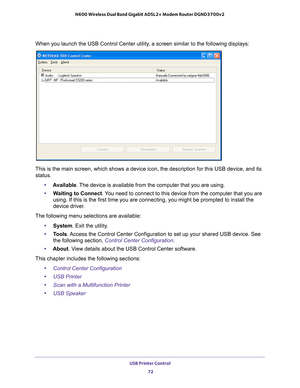 Page 72USB Printer Control 72
N600 Wireless Dual Band Gigabit ADSL2+ Modem Router DGND3700v2 
When you launch the USB Control Center utility, a screen similar to the following displays:
This is the main screen, which shows a device icon, the description for \
this USB device, and its 
status.
•A
vailable. The device is available from the computer that you are using.
• W
aiting to Connect . You need to connect to this device from the computer that you are 
using. If this is the first time you are connecting, you...