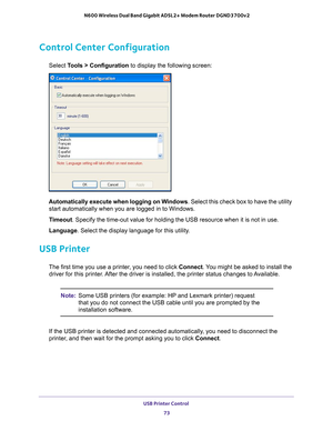 Page 73USB Printer Control 73
 N600 Wireless Dual Band Gigabit ADSL2+ Modem Router DGND3700v2
Control Center Configuration
Select Tools > Configuration to display the following screen:
Automatically execute when logging on Windows
. Select this check box to have the utility 
start automatically when you are logged in to Windows.
Timeout . Specify the time-out value for holding the USB resource when it is not\
 in use.
Language . Select the display language for this utility
 .
USB Printer
The first time you use...