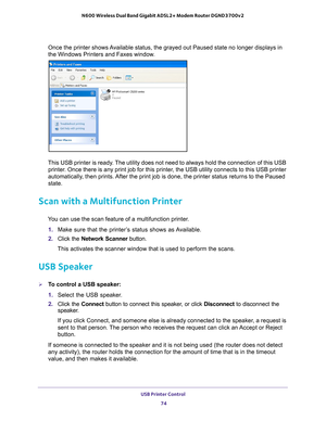 Page 74USB Printer Control 74
N600 Wireless Dual Band Gigabit ADSL2+ Modem Router DGND3700v2 
Once the printer shows Available status, the grayed out Paused state no longer displays in 
the Windows Printers and Faxes window.
This USB printer is ready. The utility does not need to always hold the connection of this USB 
printer. Once there is any print job for this printer, the USB utility connects to this USB printer 
automatically, then prints. After the print job is done, the printer status returns to the...