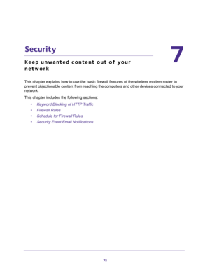 Page 7575
7
7.   Security
Keep unwanted content out of your 
network
This chapter explains how to use the basic firewall features of the wireless modem router to 
prevent objectionable content from reaching the computers and other devices connected to your 
network. 
This chapter includes the following sections:
•Keyword Blocking of HTTP Traffic 
•Firewall Rules 
•Schedule for Firewall Rules 
•Security Event Email Notifications  