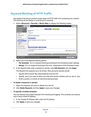 Page 76Security 76
N600 Wireless Dual Band Gigabit ADSL2+ Modem Router DGND3700v2 
Keyword Blocking of HTTP Traffic
Use keyword blocking to prevent certain types of HTTP traffic from accessing your network. 
The blocking can be always or according to a schedule.
1.  Select  Advanced > Security >  Block Sites to display the following screen:
2. Select one of the keyword blocking options:
• Per Schedule. 
 Turn on keyword blocking according to the Schedule screen settings.
• Always. 
 Turn on keyword blocking all...