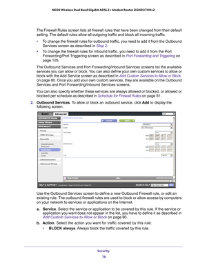 Page 78Security 78
N600 Wireless Dual Band Gigabit ADSL2+ Modem Router DGND3700v2 
The Firewall Rules screen lists all firewall rules that have been change\
d from their default 
setting. The default rules allow all outgoing traffic and block all incoming traffic.
• T
o change the firewall rules for outbound traffic, you need to add it from the Outbound 
Services screen as described in Step  2.
• T
o change the firewall rules for inbound traffic, you need to add it from the Port 
Forwarding/Port Triggering...