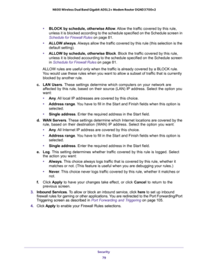 Page 79Security 
79  N600 Wireless Dual Band Gigabit ADSL2+ Modem Router DGND3700v2
•BLOCK by schedule, otherwise Allow. Allow the traffic covered by this rule, 
unless it is blocked according to the schedule specified on the Schedule screen in 
Schedule for Firewall Rules on page 81.
•ALLOW always. Always allow the traffic covered by this rule (this selection is the 
default setting).
•ALLOW by schedule, otherwise Block. Block the traffic covered by this rule, 
unless it is blocked accourding to the schedule...