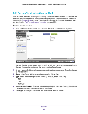 Page 80Security 80
N600 Wireless Dual Band Gigabit ADSL2+ Modem Router DGND3700v2 
Add Custom Services to Allow or Block
You can define your own incoming and outgoing custom services to allow or\
 block. Once you 
add your own custom services, they will be available on the Outbound Ser\
vices screen (as 
described in Firewall Rules  on page
  77) and the Port Forwarding/Inbound Services screen 
(as described in Port Forwarding and Triggering  on page
  105).
To add a custom service:
1. Click  Add Custom...