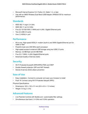 Page 9Hardware Setup 
9  N600 Wireless Dual Band Gigabit ADSL2+ Modem Router DGND3700v2
•Microsoft Internet Explorer 5.0, Firefox 2.0, Safari 1.4, or later 
•Use with an N600 Wireless Dual Band USB Adapter (WNDA3100 for maximum 
performance) 
Standards 
•IEEE 802.11 b/g/n 2.4 GHz 
•IEEE 802.11 a/n 5.0 GHz 
•Five (5) 10/100/1000 (1 WAN and 4 LAN)  Gigabit Ethernet ports 
•Two (2) USB 2.0 ports 
•One (1) ADSL2+ port 
Performance 
•All-in-one. High-speed ADSL2+ modem (built-in) and WAN Gigabit-Ethernet port for...