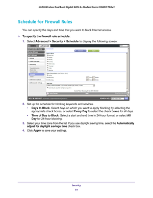 Page 81Security 81
 N600 Wireless Dual Band Gigabit ADSL2+ Modem Router DGND3700v2
Schedule for Firewall Rules
You can specify the days and time that you want to block Internet access.\
To specify the firewall rule schedule:
1. 
Select  Advanced > Security > Schedule  to display the following screen:
2. Set up the schedule for blocking keywords and services.
• Days to Block . Select days on which you want to apply blocking by selecting the 
appropriate check boxes, or select Every Day to select the check...