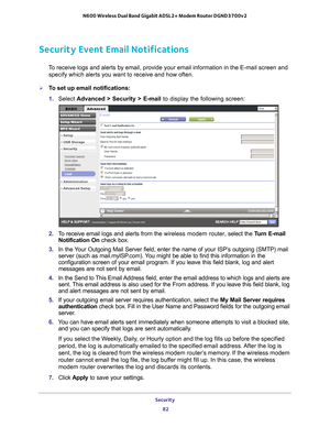 Page 82Security 82
N600 Wireless Dual Band Gigabit ADSL2+ Modem Router DGND3700v2 
Security Event Email Notifications
To receive logs and alerts by email, provide your email information in th\
e E-mail screen and 
specify which alerts you want to receive and how often. 
To set up email notifications:
1.  Select  Advanced > Security >  E-mail to display the following screen:
2. To receive email logs and alerts from the  wireless modem router, select the Turn E-mail 
Notification On  check box.
3.  In the 
Your...