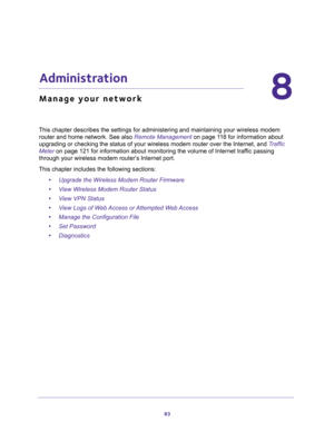 Page 8383
8
8.   Administration
Manage your network
This chapter describes the settings for administering and maintaining your wireless modem 
router and home network. See also 
Remote Management on page 11 8 for information about 
upgrading or checking the status of your wireless modem router over the Internet, and Traffic 
Meter on page 121 for information about monitoring the volume of Internet traffic passing 
through your wireless modem router’s Internet port.
This chapter includes the following sections:...