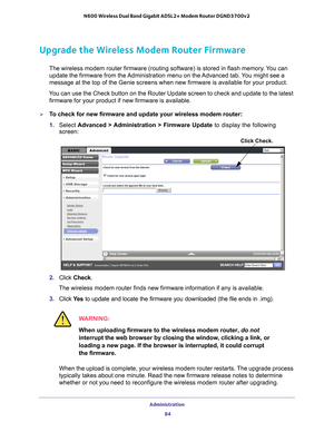 Page 84Administration 84
N600 Wireless Dual Band Gigabit ADSL2+ Modem Router DGND3700v2 
Upgrade the Wireless Modem Router Firmware
The wireless modem router firmware (routing software) is stored in fla\
sh memory. You can 
update the firmware from the Administration menu on the Advanced tab. You might see a 
message at the top of the Genie screens when new firmware is available f\
or your product.
You can use the Check button on the Router Update screen to check and upd\
ate to the latest  firmware for your...