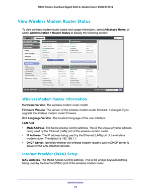 Page 85Administration 85
 N600 Wireless Dual Band Gigabit ADSL2+ Modem Router DGND3700v2
View Wireless Modem Router Status
To view wireless modem router status and usage information, select 
Advanced Home, or 
select  Administration > Router Status to display the following screen:
 
Wireless Modem Router Information
Hardware Version.  The wireless modem router model.
Firmware Version. 
The version of the wireless modem router firmware. It changes if you 
upgrade the wireless modem router firmware.
GUI Language...