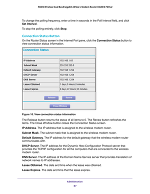 Page 87Administration 87
 N600 Wireless Dual Band Gigabit ADSL2+ Modem Router DGND3700v2
To change the polling frequency, enter a time in seconds in the Poll Interval field, and click 
Set Interval .
To stop the polling entirely, click  Stop.
Connection Status Button
On the Router Status screen in the Internet Port pane, click the Connection Status button to 
view connection status information. 
Figure 10. View connection status information
The Release button returns the status of all items to 0. The Renew...